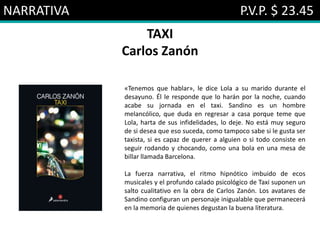 NARRATIVA P.V.P. $ 23.45
TAXI
Carlos Zanón
«Tenemos que hablar», le dice Lola a su marido durante el
desayuno. Él le responde que lo harán por la noche, cuando
acabe su jornada en el taxi. Sandino es un hombre
melancólico, que duda en regresar a casa porque teme que
Lola, harta de sus infidelidades, lo deje. No está muy seguro
de si desea que eso suceda, como tampoco sabe si le gusta ser
taxista, si es capaz de querer a alguien o si todo consiste en
seguir rodando y chocando, como una bola en una mesa de
billar llamada Barcelona.
La fuerza narrativa, el ritmo hipnótico imbuido de ecos
musicales y el profundo calado psicológico de Taxi suponen un
salto cualitativo en la obra de Carlos Zanón. Los avatares de
Sandino configuran un personaje inigualable que permanecerá
en la memoria de quienes degustan la buena literatura.
 