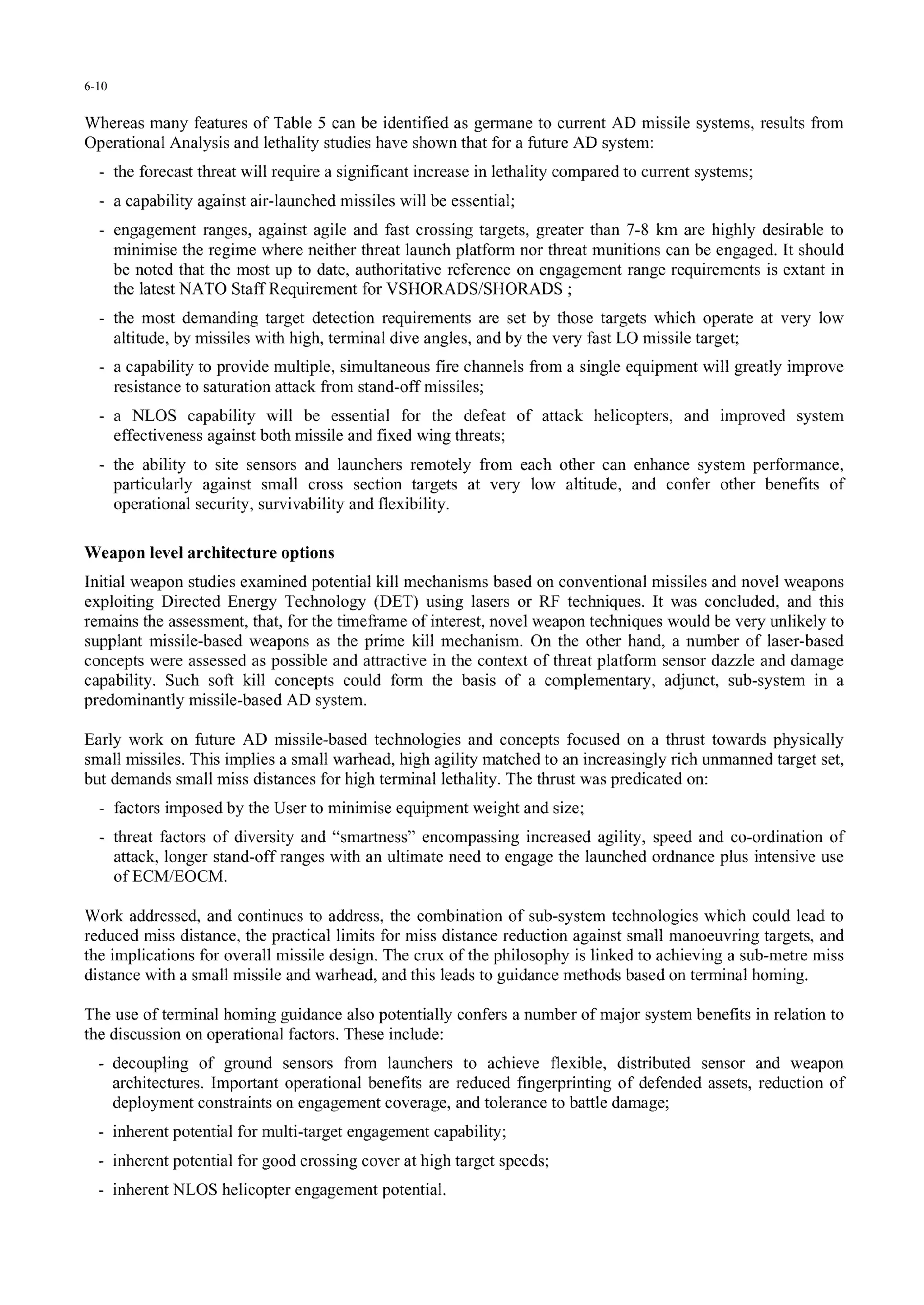 6-10
Whereas many features of Table 5 can be identified as germane to current AD missile systems, results from
Operational Analysis and lethality studies have shown that for a future AD system:
- the forecast threat will require a significant increase in lethality compared to current systems;
a capability against air-launched missiles will be essential;
engagement ranges, against agile and fast crossing targets, greater than 7-8 km are highly desirable to
minimise the regime where neither threat launch platform nor threat munitions can be engaged. It should
be noted that the most up to date, authoritative reference on engagement range requirements is extant in
the latest NATO Staff Requirement for VSIJORADS/SIIORADS ;
- the most demanding target detection requirements are set by those targets which operate at very low
altitude, by missiles with high, terminal dive angles, and by the very fast LO missile target;
- a capability to provide multiple, simultaneous fire channels from a single equipment will greatly improve
resistance to saturation attack from stand-off missiles;
- a NLOS capability will be essential for the defeat of attack helicopters, and improved system
effectiveness against both missile and fixed wing threats;
- the ability to site sensors and launchers remotely from each other can enhance system performance,
particularly against small cross section targets at very low altitude, and confer other benefits of
operational security, survivability and flexibility.
Weapon level architecture options
Initial weapon studies examined potential kill mechanisms based on conventional missiles and novel weapons
exploiting Directed Energy Technology (DET) using lasers or RF techniques. It was concluded, and this
remains the assessment, that, for the timeframe of interest, novel weapon techniques would be very unlikely to
supplant missile-based weapons as the prime kill mechanism. On the other hand, a number of laser-based
concepts were assessed as possible and attractive in the context of threat platform sensor dazzle and damage
capability. Such soft kill concepts could form the basis of a complementary, adjunct, sub-system in a
predominantly missile-based AD system.
Early work on future AD missile-based technologies and concepts focused on a thrust towards physically
small missiles. This implies a small warhead, high agility matched to an increasingly rich unmanned target set,
but demands small miss distances for high terminal lethality. The thrust was predicated on:
- factors imposed by the User to minimise equipment weight and size;
- threat factors of diversity and "smartness" encompassing increased agility, speed and co-ordination of
attack, longer stand-off ranges with an ultimate need to engage the launched ordnance plus intensive use
of ECM/EOCM.
Work addressed, and continues to address, the combination of sub-system technologies which could lead to
reduced miss distance, the practical limits for miss distance reduction against small manoeuvring targets, and
the implications for overall missile design. The crux of the philosophy is linked to achieving a sub-metre miss
distance with a small missile and warhead, and this leads to guidance methods based on terminal homing.
The use of terminal homing guidance also potentially confers a number of major system benefits in relation to
the discussion on operational factors. These include:
- decoupling of ground sensors from launchers to achieve flexible, distributed sensor and weapon
architectures. Important operational benefits are reduced fingerprinting of defended assets, reduction of
deployment constraints on engagement coverage, and tolerance to battle damage;
- inherent potential for multi-target engagement capability;
- inherent potential for good crossing cover at high target speeds;
- inherent NLOS helicopter engagement potential.
 