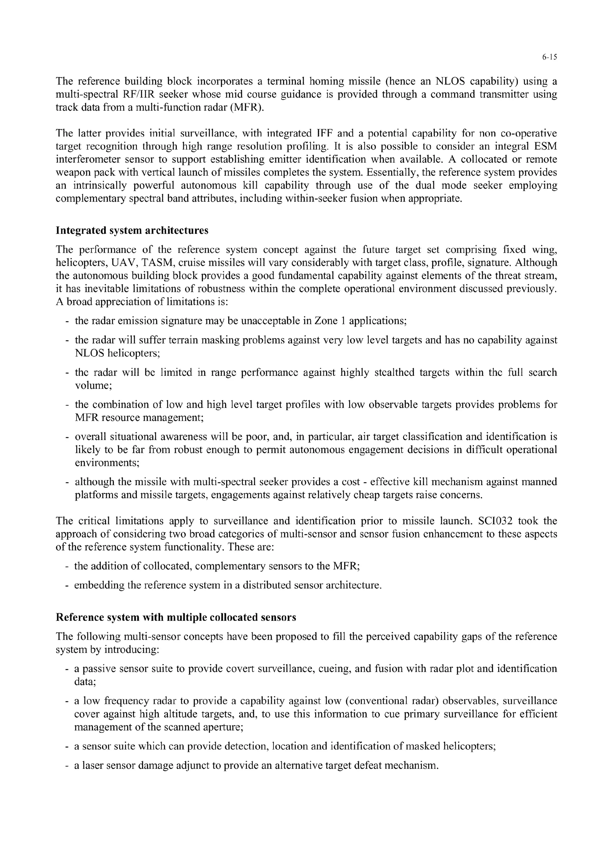 6-15
The reference building block incorporates a terminal homing missile (hence an NLOS capability) using a
multi-spectral RF/IIR seeker whose mid course guidance is provided through a command transmitter using
track data from a multi-function radar (MFR).
The latter provides initial surveillance, with integrated 1FF and a potential capability for non co-operative
target recognition through high range resolution profiling. It is also possible to consider an integral ESM
interferometer sensor to support establishing emitter identification when available. A collocated or remote
weapon pack with vertical launch of missiles completes the system. Essentially, the reference system provides
an intrinsically powerful autonomous kill capability through use of the dual mode seeker employing
complementary spectral band attributes, including within-seeker fusion when appropriate.
Integrated system architectures
The performance of the reference system concept against the future target set comprising fixed wing,
helicopters, UAV, TASM, cruise missiles will vary considerably with target class, profile, signature. Although
the autonomous building block provides a good fundamental capability against elements of the threat stream,
it has inevitable limitations of robustness within the complete operational environment discussed previously.
A broad appreciation of limitations is:
- the radar emission signature may be unacceptable in Zone 1 applications;
- the radar will suffer terrain masking problems against very low level targets and has no capability against
NLOS helicopters;
- the radar will be limited in range performance against highly stealthed targets within the full search
volume;
- the combination of low and high level target profiles with low observable targets provides problems for
MFR resource management;
- overall situational awareness will be poor, and, in particular, air target classification and identification is
likely to be far from robust enough to permit autonomous engagement decisions in difficult operational
environments;
- although the missile with multi-spectral seeker provides a cost - effective kill mechanism against manned
platforms and missile targets, engagements against relatively cheap targets raise concerns.
The critical limitations apply to surveillance and identification prior to missile launch. SC1032 took the
approach of considering two broad categories of multi-sensor and sensor fusion enhancement to these aspects
of the reference system functionality. These are:
- the addition of collocated, complementary sensors to the MFR;
- embedding the reference system in a distributed sensor architecture.
Reference system with multiple collocated sensors
The following multi-sensor concepts have been proposed to fill the perceived capability gaps of the reference
system by introducing:
- a passive sensor suite to provide covert surveillance, cueing, and fusion with radar plot and identification
data;
- a low frequency radar to provide a capability against low (conventional radar) observables, surveillance
cover against high altitude targets, and, to use this information to cue primary surveillance for efficient
management of the scanned aperture;
- a sensor suite which can provide detection, location and identification of masked helicopters;
- a laser sensor damage adjunct to provide an alternative target defeat mechanism.
 