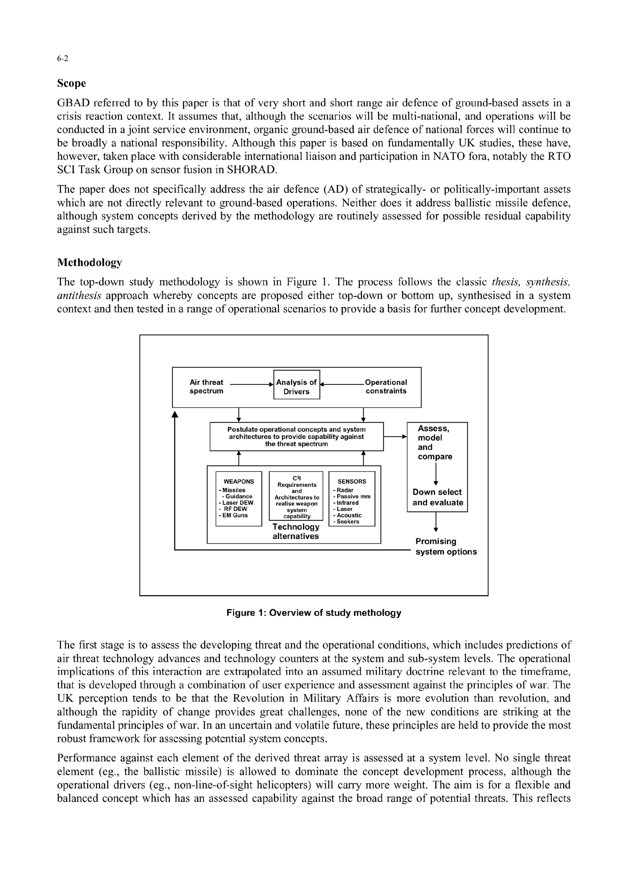 6-2
Scope
GBAD referred to by this paper is that of very short and short range air defence of ground-based assets in a
crisis reaction context. It assumes that, although the scenarios will be multi-national, and operations will be
conducted in a joint service environment, organic ground-based air defence of national forces will continue to
be broadly a national responsibility. Although this paper is based on fundamentally UK studies, these have,
however, taken place with considerable international liaison and participation in NATO fora, notably the RTO
SCI Task Group on sensor fusion in SHORAD.
The paper does not specifically address the air defence (AD) of strategically- or politically-important assets
which are not directly relevant to ground-based operations. Neither does it address ballistic missile defence,
although system concepts derived by the methodology are routinely assessed for possible residual capability
against such targets.
Methodology
The top-down study methodology is shown in Figure 1. The process follows the classic thesis, synthesis,
antithesis approach whereby concepts are proposed either top-down or bottom up, synthesised in a system
context and then tested in a range of operational scenarios to provide a basis for further concept development.
Air threat • Analysis of Operational
spectrum Drivers constraints
Postulate operational concepts and system Assess,
architectures to provide capability against model
the threat spectrum and
T .compare
WEAPONS Require3ents SENSORS
-Missiles and -Radar Down select
- Guidance Architectures to - Passive mm
Laser DEW realise weapon . Infrared and evaluate
- RF DEW system -Laser
EMGuns capability - Acoustic
- Seekers
Technology
alternatives Promising
system options
Figure 1: Overview of study methology
The first stage is to assess the developing threat and the operational conditions, which includes predictions of
air threat technology advances and technology counters at the system and sub-system levels. The operational
implications of this interaction are extrapolated into an assumned military doctrine relevant to the timefiame,
that is developed through a combination of user experience and assessment against the principles of war. The
UK perception tends to be that the Revolution in Military Affairs is more evolution than revolution, and
although the rapidity of change provides great challenges, none of the new conditions are striking at the
fundamental principles of war. In an uncertain and volatile future, these principles are held to provide the most
robust framework for assessing potential system concepts.
Performance against each element of the derived threat array is assessed at a system level. No single threat
element (eg., the ballistic missile) is allowed to dominate the concept development process, although the
operational drivers (eg., non-line-of-sight helicopters) will carry more weight. The aim is for a flexible and
balanced concept which has an assessed capability against the broad range of potential threats. This reflects
 
