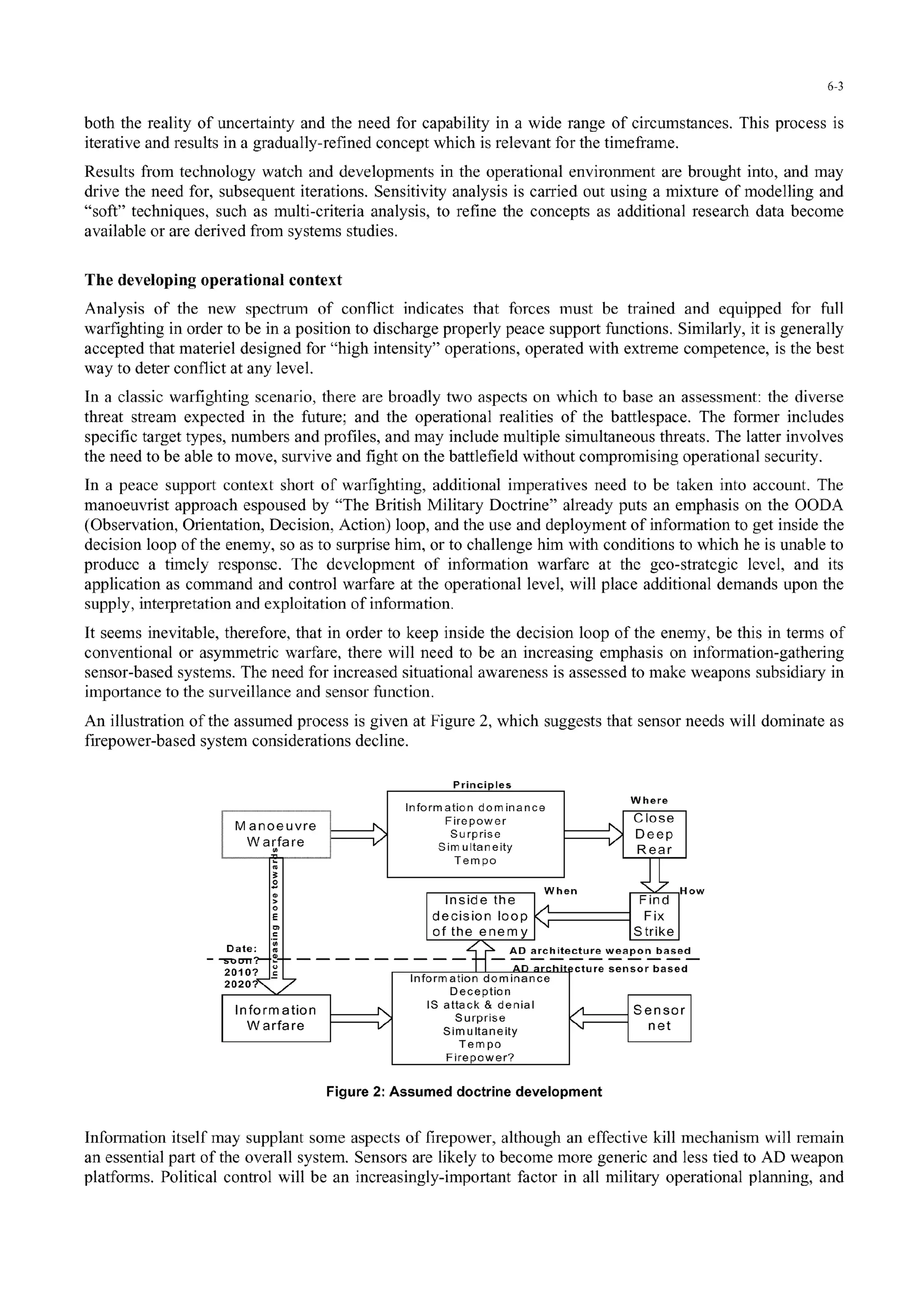 6-3
both the reality of uncertainty and the need for capability in a wide range of circumstances. This process is
iterative and results in a gradually-refined concept which is relevant for the timeframe.
Results from technology watch and developments in the operational environment are brought into, and may
drive the need for, subsequent iterations. Sensitivity analysis is carried out using a mixture of modelling and
"soft" techniques, such as multi-criteria analysis, to refine the concepts as additional research data become
available or are derived from systems studies.
The developing operational context
Analysis of the new spectrumn of conflict indicates that forces must be trained and equipped for full
warfighting in order to be in a position to discharge properly peace support functions. Similarly, it is generally
accepted that materiel designed for "high intensity" operations, operated with extreme competence, is the best
way to deter conflict at any level.
In a classic warfighting scenario, there are broadly two aspects on which to base an assessment: the diverse
threat stream expected in the future; and the operational realities of the battlespace. The former includes
specific target types, numbers and profiles, and may include multiple simultaneous threats. The latter involves
the need to be able to move, survive and fight on the battlefield without compromising operational security.
In a peace support context short of warfighting, additional imperatives need to be taken into account. The
manoeuvrist approach espoused by "The British Military Doctrine" already puts an emphasis on the OODA
(Observation, Orientation, Decision, Action) loop, and the use and deployment of information to get inside the
decision loop of the enemy, so as to surprise him, or to challenge him with conditions to which he is unable to
produce a timely response. The development of information warfare at the geo-strategic level, and its
application as command and control warfare at the operational level, will place additional demands upon the
supply, interpretation and exploitation of information.
It seems inevitable, therefore, that in order to keep inside the decision loop of the enemy, be this in terms of
conventional or asymmetric warfare, there will need to be an increasing emphasis on information-gathering
sensor-based systems. The need for increased situational awareness is assessed to make weapons subsidiary in
importance to the surveillance and sensor function.
An illustration of the assumed process is given at Figure 2, which suggests that sensor needs will dominate as
firepower-based system considerations decline.
Principles
Information dominanceWhr
tManoeuvre •Firepower? Clos
W arareSim ultaneity Rer I
Tempo
When g••d-H o w
Insid tre dievp
E ~decision loopFi
of the enemy Strik
Date:spo AD architecture weapon based-- -1Ol"r' - - - - - - - -
an107AD archite ctu re sensor based
2020pP lw Deception
Information I IS attack & denial S n o
Surprise
Warfare Simultaneityne
Tempo
Firepower?
Figure 2: Assumed doctrine development
Information itself may supplant some aspects of firepower, although an effective kill mechanism will remain
an essential part of the overall system. Sensors are likely to become more generic and less tied to AD weapon
platforms. Political control will be an increasingly-important factor in all military operational planning, and
 