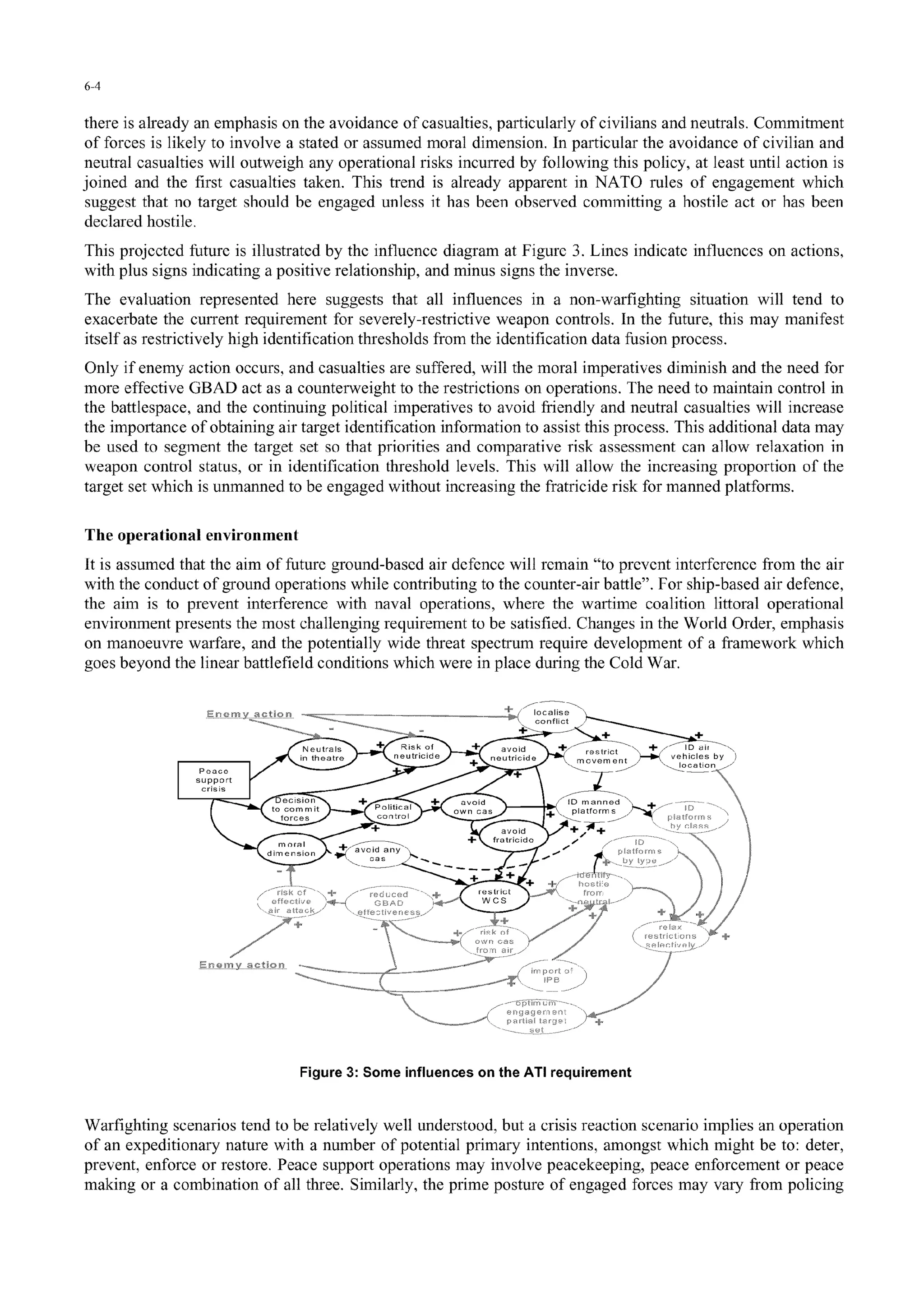 6-4
there is already an emphasis on the avoidance of casualties, particularly of civilians and neutrals. Commitment
of forces is likely to involve a stated or assumed moral dimension. In particular the avoidance of civilian and
neutral casualties will outweigh any operational risks incurred by following this policy, at least until action is
joined and the first casualties taken. This trend is already apparent in NATO rules of engagement which
suggest that no target should be engaged unless it has been observed committing a hostile act or has been
declared hostile.
This projected future is illustrated by the influence diagram at Figure 3. Lines indicate influences on actions,
with plus signs indicating a positive relationship, and minus signs the inverse.
The evaluation represented here suggests that all influences in a non-warfighting situation will tend to
exacerbate the current requirement for severely-restrictive weapon controls. In the future, this may manifest
itself as restrictively high identification thresholds from the identification data fusion process.
Only if enemy action occurs, and casualties are suffered, will the moral imperatives diminish and the need for
more effective GBAD act as a counterweight to the restrictions on operations. The need to maintain control in
the battlespace, and the continuing political imperatives to avoid friendly and neutral casualties will increase
the importance of obtaining air target identification information to assist this process. This additional data may
be used to segment the target set so that priorities and comparative risk assessment can allow relaxation in
weapon control status, or in identification threshold levels. This will allow the increasing proportion of the
target set which is unmanned to be engaged without increasing the fratricide risk for manned platforms.
The operational environment
It is assumed that the aim of future ground-bascd air defence will remain "to prevent interference from the air
with the conduct of ground operations while contributing to the counter-air battle". For ship-based air defence,
the aim is to prevent interference with naval operations, where the wartime coalition littoral operational
environment presents the most challenging requirement to be satisfied. Changes in the World Order, emphasis
on manoeuvre warfare, and the potentially wide threat spectrum require development of a framework which
goes beyond the linear battlefield conditions which were in place during the Cold War.
Neutral s Risk of .avoid r'r c v I
lacetic
intearratide + . tricide ve -,"-i)... .h a by
die sice + c Id .......
on'-i it lfhtuc I _ c + p f-orms
figrce 3: ominflecsonteA reurmn
S............... d +-
Figure 3: Some influences on the ATI requirement
Warfighting scenarios tend to be relatively well understood, but a crisis reaction scenario implies an operation
of an expeditionary nature with a number of potential primary intentions, amongst which might be to: deter,
prevent, enforce or restore. Peace support operations may involve peacekeeping, peace enforcement or peace
making or a combination of all three. Similarly, the prime posture of engaged forces may vary from policing
 