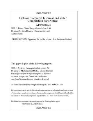 UNCLASSIFIED
Defense Technical Information Center
Compilation Part Notice
ADPOI0848
TITLE: Future Short Range Ground-Based Air
Defence: System Drivers, Characteristics and
Architectures
DISTRIBUTION: Approved for public release, distribution unlimited
This paper is part of the following report:
TITLE: Systems Concepts for Integrated Air
Defense of Multinational Mobile Crisis Reaction
Forces [Concepts de systemes pour la defense
enenne integree de forces internationales
mobiles d'intervention en situation de crise]
To order the complete compilation report, use: ADA391354
The component part is provided here to allow users access to individually authored sections
A proceedings, annals, symposia, ect. However, the component should be considered within
he context of the overall compilation report and not as a stand-alone technical report.
The following component part numbers comprise the compilation report:
ADPOI0843 thru.ADPOI0864
UNCLASSIFIED
 