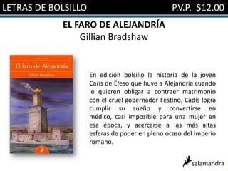 LETRAS DE BOLSILLO                               P.V.P. $12.00
            EL FARO DE ALEJANDRÍA
                Gillian Bradshaw


                     En edición bolsillo la historia de la joven
                     Caris de Éfeso que huye a Alejandría cuando
                     le quieren obligar a contraer matrimonio
                     con el cruel gobernador Festino. Cadis logra
                     cumplir su sueño y convertirse en
                     médico, casi imposible para una mujer en
                     esa época, y acercarse a las más altas
                     esferas de poder en pleno ocaso del Imperio
                     romano.
 