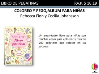 LIBRO DE PEGATINAS                             P.V.P. $ 16.19
      COLOREO Y PEGO,ALBUM PARA NIÑAS
        Rebecca Finn y Cecilia Johansson



                     Un encantador libro para niñas con
                     muchas cosas para colorear y más de
                     200 pegatinas que colocar en las
                     escenas.
 