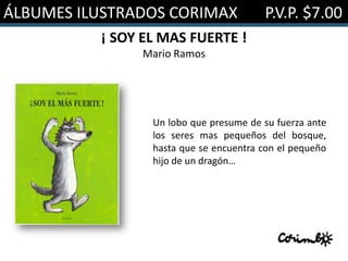ÁLBUMES ILUSTRADOS CORIMAX              P.V.P. $7.00
          ¡ SOY EL MAS FUERTE !
               Mario Ramos




                 Un lobo que presume de su fuerza ante
                 los seres mas pequeños del bosque,
                 hasta que se encuentra con el pequeño
                 hijo de un dragón…
 