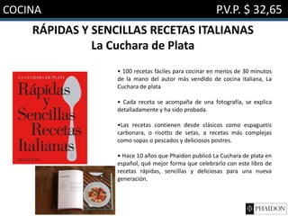COCINA P.V.P. $ 32,65
RÁPIDAS Y SENCILLAS RECETAS ITALIANAS
La Cuchara de Plata
• 100 recetas fáciles para cocinar en menos de 30 minutos
de la mano del autor más vendido de cocina italiana, La
Cuchara de plata
• Cada receta se acompaña de una fotografía, se explica
detalladamente y ha sido probada.
•Las recetas contienen desde clásicos como espaguetis
carbonara, o risotto de setas, a recetas más complejas
como sopas o pescados y deliciosos postres.
• Hace 10 años que Phaidon publicó La Cuchara de plata en
español, qué mejor forma que celebrarlo con este libro de
recetas rápidas, sencillas y deliciosas para una nueva
generación.
 