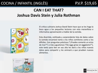COCINA / INFANTIL (INGLÉS) P.V.P. $19,65
CAN I EAT THAT?
Joshua Davis Stein y Julia Rothman
El crítico culinario Joshua David Stein hace que se les haga la
boca agua a los pequeños lectores con esta maravillosa e
informativa aproximación a hablar de la comida.
Esta divertida, estilizada y sorprendente lista de datos sobre
la comida encantará tanto a los niños comilones como a los
difíciles. Con preguntas prácticas (“¿Puedes comerte un erizo
de mar?”) o más juguetonas (“Do eggs grow on eggplants?”),
este texto para leer en voz alta les dará a los niños nuevos
datos para compartir y les animará a que prueben nuevos
alimentos.
 