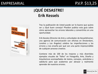 EMPRESARIAL P.V.P. $13,25
¡QUÉ DESASTRE!
Erik Kessels
Tras la publicación de Usted puede ser lo bueno que quiera
ser y ¡Qué buen consejo! Phaidon publica esta guía sobre
cómo aprovechar los errores laborales y convertirlos en una
oportunidad.
Erik Kessles (Director de Arte y cofundador de KesselsKramer,
una agencia de comunicación con oficinas en Ámsterdam,
Londres y Los Ángeles) celebra las imperfecciones y los
errores y nos enseña por qué son una parte imprescindible
de cualquier proceso creativo.
Contiene más de 100 de los mejores y más divertidos
ejemplos visuales de “fallos” en Fotografía, Arte, Diseño y
Arquitectura acompañados de textos, consejos, anécdotas y
sabiduría para que acabemos por abrazar y realmente
aprender de nuestros errores.
 