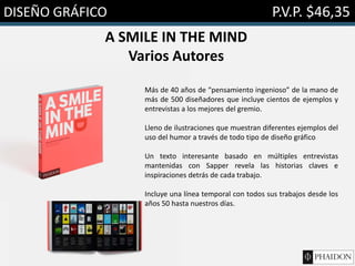 DISEÑO GRÁFICO P.V.P. $46,35
A SMILE IN THE MIND
Varios Autores
Más de 40 años de “pensamiento ingenioso” de la mano de
más de 500 diseñadores que incluye cientos de ejemplos y
entrevistas a los mejores del gremio.
Lleno de ilustraciones que muestran diferentes ejemplos del
uso del humor a través de todo tipo de diseño gráfico
Un texto interesante basado en múltiples entrevistas
mantenidas con Sapper revela las historias claves e
inspiraciones detrás de cada trabajo.
Incluye una línea temporal con todos sus trabajos desde los
años 50 hasta nuestros días.
 