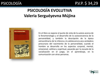 PSICOLOGÍA P.V.P. $ 34,29
PSICOLOGÍA EVOLUTIVA
Valeria Serguéyevna Mújina
En el libro se expone el punto de vista de la autora acerca de
la fenomenología y el desarrollo de la autoconciencia de la
personalidad, y también la descripción de la época
extraordinaria de la infancia y la adolescencia –una verdadera
precursora del nacimiento de la personalidad, cuando el
hombre se desarrolla en los aspectos corporal, mental,
emocional, volitivo y espiritual, pasando por la escuela de la
socialización en el juego, en el aprendizaje, en la
comunicación con otras personas.
 