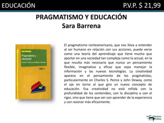 EDUCACIÓN P.V.P. $ 21,99
PRAGMATISMO Y EDUCACIÓN
Sara Barrena
El pragmatismo norteamericano, que nos lleva a entender
al ser humano en relación con sus acciones, puede verse
como una teoría del aprendizaje que tiene mucho que
aportar en una sociedad tan compleja como la actual, en la
que resulta más necesario que nunca un pensamiento
flexible, imaginativo y eficaz que sepa manejar la
información y las nuevas tecnologías. La creatividad
aparece en el pensamiento de los pragmatistas,
particularmente en Charles S. Peirce y John Dewey, como
el eje en torno al que gira un nuevo concepto de
educación. Esa creatividad no está reñida con la
profundidad de los contenidos, con la disciplina o con el
rigor, sino que tiene que ver con aprender de la experiencia
y con razonar más eficazmente.
 