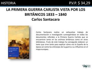 HISTORIA P.V.P. $ 34,29
LA PRIMERA GUERRA CARLISTA VISTA POR LOS
BRITÁNICOS 1833 – 1840
Carlos Santacara
Carlos Santacara realiza un exhaustivo trabajo de
documentación e investigación sumergiéndose en todos los
documentos referidos a la Primera Guerra Carlista que se
encuentran tanto en los archivos británicos como en otras
bibliotecas. Fruto de este trabajo ha conseguido elaborar un
texto que sirve tanto para explicar cómo era la España de la
época así como los entresijos de la guerra y su influencia en el
mapa europeo.
 