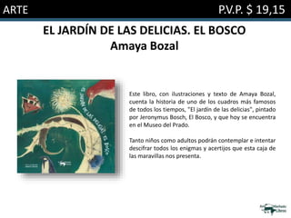 ARTE P.V.P. $ 19,15
EL JARDÍN DE LAS DELICIAS. EL BOSCO
Amaya Bozal
Este libro, con ilustraciones y texto de Amaya Bozal,
cuenta la historia de uno de los cuadros más famosos
de todos los tiempos, "El jardín de las delicias", pintado
por Jeronymus Bosch, El Bosco, y que hoy se encuentra
en el Museo del Prado.
Tanto niños como adultos podrán contemplar e intentar
descifrar todos los enigmas y acertijos que esta caja de
las maravillas nos presenta.
 