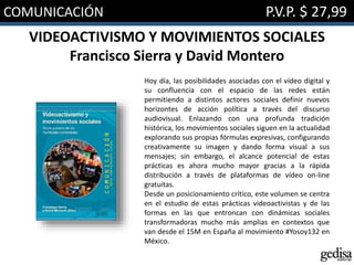 COMUNICACIÓN P.V.P. $ 27,99
VIDEOACTIVISMO Y MOVIMIENTOS SOCIALES
Francisco Sierra y David Montero
Hoy día, las posibilidades asociadas con el vídeo digital y
su confluencia con el espacio de las redes están
permitiendo a distintos actores sociales definir nuevos
horizontes de acción política a través del discurso
audiovisual. Enlazando con una profunda tradición
histórica, los movimientos sociales siguen en la actualidad
explorando sus propias fórmulas expresivas, configurando
creativamente su imagen y dando forma visual a sus
mensajes; sin embargo, el alcance potencial de estas
prácticas es ahora mucho mayor gracias a la rápida
distribución a través de plataformas de vídeo on-line
gratuitas.
Desde un posicionamiento crítico, este volumen se centra
en el estudio de estas prácticas videoactivistas y de las
formas en las que entroncan con dinámicas sociales
transformadoras mucho más amplias en contextos que
van desde el 15M en España al movimiento #Yosoy132 en
México.
 