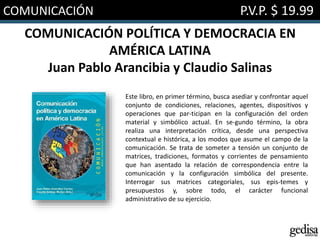 COMUNICACIÓN P.V.P. $ 19.99
COMUNICACIÓN POLÍTICA Y DEMOCRACIA EN
AMÉRICA LATINA
Juan Pablo Arancibia y Claudio Salinas
Este libro, en primer término, busca asediar y confrontar aquel
conjunto de condiciones, relaciones, agentes, dispositivos y
operaciones que par-ticipan en la configuración del orden
material y simbólico actual. En se-gundo término, la obra
realiza una interpretación crítica, desde una perspectiva
contextual e histórica, a los modos que asume el campo de la
comunicación. Se trata de someter a tensión un conjunto de
matrices, tradiciones, formatos y corrientes de pensamiento
que han asentado la relación de correspondencia entre la
comunicación y la configuración simbólica del presente.
Interrogar sus matrices categoriales, sus epis-temes y
presupuestos y, sobre todo, el carácter funcional
administrativo de su ejercicio.
 