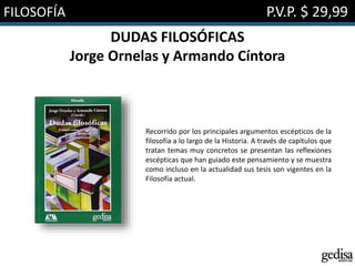 FILOSOFÍA P.V.P. $ 29,99
DUDAS FILOSÓFICAS
Jorge Ornelas y Armando Cíntora
Recorrido por los principales argumentos escépticos de la
filosofía a lo largo de la Historia. A través de capítulos que
tratan temas muy concretos se presentan las reflexiones
escépticas que han guiado este pensamiento y se muestra
como incluso en la actualidad sus tesis son vigentes en la
Filosofía actual.
 