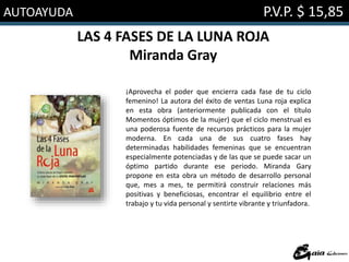 AUTOAYUDA P.V.P. $ 15,85
LAS 4 FASES DE LA LUNA ROJA
Miranda Gray
¡Aprovecha el poder que encierra cada fase de tu ciclo
femenino! La autora del éxito de ventas Luna roja explica
en esta obra (anteriormente publicada con el título
Momentos óptimos de la mujer) que el ciclo menstrual es
una poderosa fuente de recursos prácticos para la mujer
moderna. En cada una de sus cuatro fases hay
determinadas habilidades femeninas que se encuentran
especialmente potenciadas y de las que se puede sacar un
óptimo partido durante ese periodo. Miranda Gary
propone en esta obra un método de desarrollo personal
que, mes a mes, te permitirá construir relaciones más
positivas y beneficiosas, encontrar el equilibrio entre el
trabajo y tu vida personal y sentirte vibrante y triunfadora.
 