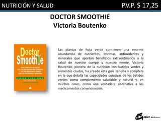 NUTRICIÓN Y SALUD P.V.P. $ 17,25
DOCTOR SMOOTHIE
Victoria Boutenko
Las plantas de hoja verde contienen una enorme
abundancia de nutrientes, enzimas, antioxidantes y
minerales que aportan beneficios extraordinarios a la
salud de nuestro cuerpo y nuestra mente. Victoria
Boutenko, pionera de la nutrición con batidos verdes y
alimentos crudos, ha creado esta guía sencilla y completa
en la que detalla las capacidades curativas de los batidos
verdes como complemento saludable y natural y, en
muchos casos, como una verdadera alternativa a los
medicamentos convencionales.
 