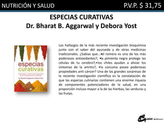 NUTRICIÓN Y SALUD P.V.P. $ 31,75
ESPECIAS CURATIVAS
Dr. Bharat B. Aggarwal y Debora Yost
Los hallazgos de la más reciente investigación bioquímica
junto con el saber del ayurveda y de otras medicinas
tradicionales. ¿Sabías que...•el romero es uno de los más
poderosos antioxidantes?; •la pimienta negra protege las
células de tu cerebro?;•los chiles ayudan a aliviar los
síntomas de la artritis?; •la cúrcuma posee poderosas
propiedades anti cáncer? Una de las grandes sorpresas de
la reciente investigación científica es la constatación de
que las especias culinarias contienen una enorme riqueza
de componentes potenciadores de la salud, en una
proporción incluso mayor a la de las hierbas, las verduras y
las frutas.
 