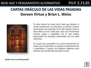 NEW AGE Y PENSAMIENTO ALTERNATIVO P.V.P. $ 23,85
CARTAS ORÁCULO DE LAS VIDAS PASADAS
Doreen Virtue y Brian L. Weiss
Tu alma eterna ha vivido otras vidas que afectan tu
carrera profesional, tus relaciones, tu familia e incluso
las lecciones que aprendes de la vida. Doreen Virtue y
Brian Weiss se han unido para crear una herramienta
sencilla, segura y agradable con la que podrás
desentrañar los mensajes relacionados con tus vidas
anteriores.
En la guía que acompaña a las cartas encontrarás las
claves para comprender tus propios comportamientos
y aprenderás a superar tus bloqueos negativos para
disfrutar de más felicidad, bienestar y amor.
¿Quién eras en una vida pasada?
 