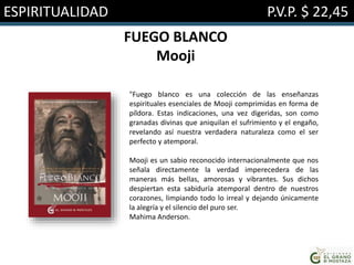 ESPIRITUALIDAD P.V.P. $ 22,45
FUEGO BLANCO
Mooji
"Fuego blanco es una colección de las enseñanzas
espirituales esenciales de Mooji comprimidas en forma de
píldora. Estas indicaciones, una vez digeridas, son como
granadas divinas que aniquilan el sufrimiento y el engaño,
revelando así nuestra verdadera naturaleza como el ser
perfecto y atemporal.
Mooji es un sabio reconocido internacionalmente que nos
señala directamente la verdad imperecedera de las
maneras más bellas, amorosas y vibrantes. Sus dichos
despiertan esta sabiduría atemporal dentro de nuestros
corazones, limpiando todo lo irreal y dejando únicamente
la alegría y el silencio del puro ser.
Mahima Anderson.
 