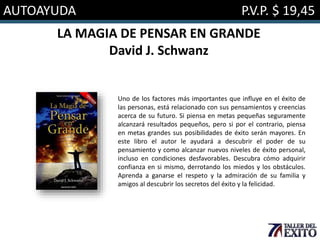 AUTOAYUDA P.V.P. $ 19,45
LA MAGIA DE PENSAR EN GRANDE
David J. Schwanz
Uno de los factores más importantes que influye en el éxito de
las personas, está relacionado con sus pensamientos y creencias
acerca de su futuro. Si piensa en metas pequeñas seguramente
alcanzará resultados pequeños, pero si por el contrario, piensa
en metas grandes sus posibilidades de éxito serán mayores. En
este libro el autor le ayudará a descubrir el poder de su
pensamiento y como alcanzar nuevos niveles de éxito personal,
incluso en condiciones desfavorables. Descubra cómo adquirir
confianza en si mismo, derrotando los miedos y los obstáculos.
Aprenda a ganarse el respeto y la admiración de su familia y
amigos al descubrir los secretos del éxito y la felicidad.
 