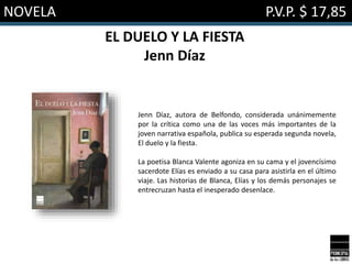 NOVELA P.V.P. $ 17,85
EL DUELO Y LA FIESTA
Jenn Díaz
Jenn Díaz, autora de Belfondo, considerada unánimemente
por la crítica como una de las voces más importantes de la
joven narrativa española, publica su esperada segunda novela,
El duelo y la fiesta.
La poetisa Blanca Valente agoniza en su cama y el jovencísimo
sacerdote Elías es enviado a su casa para asistirla en el último
viaje. Las historias de Blanca, Elías y los demás personajes se
entrecruzan hasta el inesperado desenlace.
 