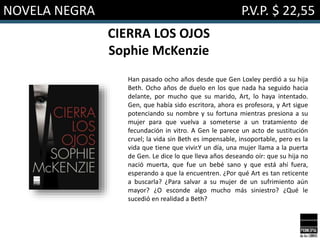 NOVELA NEGRA P.V.P. $ 22,55
CIERRA LOS OJOS
Sophie McKenzie
Han pasado ocho años desde que Gen Loxley perdió a su hija
Beth. Ocho años de duelo en los que nada ha seguido hacia
delante, por mucho que su marido, Art, lo haya intentado.
Gen, que había sido escritora, ahora es profesora, y Art sigue
potenciando su nombre y su fortuna mientras presiona a su
mujer para que vuelva a someterse a un tratamiento de
fecundación in vitro. A Gen le parece un acto de sustitución
cruel; la vida sin Beth es impensable, insoportable, pero es la
vida que tiene que vivir.Y un día, una mujer llama a la puerta
de Gen. Le dice lo que lleva años deseando oír: que su hija no
nació muerta, que fue un bebé sano y que está ahí fuera,
esperando a que la encuentren. ¿Por qué Art es tan reticente
a buscarla? ¿Para salvar a su mujer de un sufrimiento aún
mayor? ¿O esconde algo mucho más siniestro? ¿Qué le
sucedió en realidad a Beth?
 