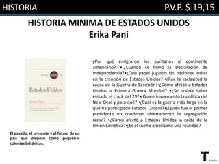 HISTORIA P.V.P. $ 19,15
HISTORIA MINIMA DE ESTADOS UNIDOS
Erika Pani
•¿Por qué emigraron los puritanos al continente
americano? • ¿Cuándo se firmó la Declaración de
Independencia?•¿Qué papel jugaron las naciones indias
en la creación de Estados Unidos? •¿Fue la esclavitud la
causa de la Guerra de Secesión?•¿Cómo afectó a Estados
Unidos la Primera Guerra Mundial? •¿Se podría haber
evitado el crack del 29?•¿Quién implementó la política del
New Deal y para qué? •¿Cuál es la guerra más larga en la
que ha participado Estados Unidos?•¿Quién fue el primer
presidente en condenar abiertamente la segregación
racial? •¿Cómo afectó a Estados Unidos la caída de la
Unión Soviética?•¿Es el sueño americano una realidad?
El pasado, el presente y el futuro de un
país que empezó como pequeñas
colonias británicas.
 