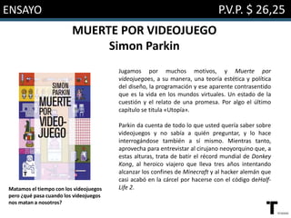 ENSAYO P.V.P. $ 26,25
MUERTE POR VIDEOJUEGO
Simon Parkin
Jugamos por muchos motivos, y Muerte por
videojuegoes, a su manera, una teoría estética y política
del diseño, la programación y ese aparente contrasentido
que es la vida en los mundos virtuales. Un estado de la
cuestión y el relato de una promesa. Por algo el último
capítulo se titula «Utopía».
Parkin da cuenta de todo lo que usted quería saber sobre
videojuegos y no sabía a quién preguntar, y lo hace
interrogándose también a sí mismo. Mientras tanto,
aprovecha para entrevistar al cirujano neoyorquino que, a
estas alturas, trata de batir el récord mundial de Donkey
Kong, al heroico viajero que lleva tres años intentando
alcanzar los confines de Minecraft y al hacker alemán que
casi acabó en la cárcel por hacerse con el código deHalf-
Life 2.Matamos el tiempo con los videojuegos
pero ¿qué pasa cuando los videojuegos
nos matan a nosotros?
 
