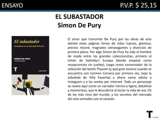 ENSAYO P.V.P. $ 25,15
EL SUBASTADOR
Simon De Pury
El amor que transmite De Pury por las obras de arte
alienta estas páginas llenas de vidas lujosas, glamour,
precios récord, magnates extravagantes y divorcios de
primera plana. Por algo Simon de Pury ha sido el hombre
de moda entre los grandes coleccionistas, primero al
timón de Sotheby’s Europa (donde empezó como
recepcionista sin sueldo), luego como conservador de la
colección del barón Thyssen (y qué gran escena cuando se
encuentra con Carmen Cervera por primera vez, bajo la
arboleda de Villa Favorita) y ahora como adicto a
Instagram y a las ventas por internet. Todo un personaje
se revela aquí como un narrador irónico y ligero, detallista
y memorioso, que le descubrirá al lector la vida de ese 1%
de los más ricos del mundo, y los secretos del mercado
del arte contados con el corazón.
 