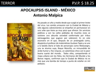 TERROR P.V.P. $ 18.25
APOCALIPSIS ISLAND - MÉXICO
Antonio Malpica
Ha pasado un año y medio desde que surgió el primer brote
del virus. Los zombis arrasaron con la Ciudad de México y
sólo algunos sobrevivientes se empeñan en permanecer en
una urbe que tiene ya muy poco que ofrecer. Sin servicios
públicos y con las calles pobladas de muertos vivos se
sostiene una absurda sociedad conformada por tribus
extravagantes que pugnan por sobrevivir. Es en este
escenario en el que, después de un prolongado coma,
despierta el profesor de matemáticas Gustavo Tapia y se une
a la batalla diaria al lado de personajes como Malasangre,
una ex alumna suya, Roque Mancilla, un minusválido de
ácido humor y Teo Urquiza, un calamitoso chico con la peor
buena suerte del mundo. Todos ellos, compartiendo el
mapa urbano con los Yolos, los Hermanos del Mundo y los
Boinas negras, confirman que la Ciudad de México no es
más que una bomba de tiempo a punto de estallar en mil
pedazos.
 