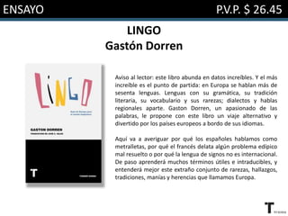 ENSAYO P.V.P. $ 26.45
LINGO
Gastón Dorren
Aviso al lector: este libro abunda en datos increíbles. Y el más
increíble es el punto de partida: en Europa se hablan más de
sesenta lenguas. Lenguas con su gramática, su tradición
literaria, su vocabulario y sus rarezas; dialectos y hablas
regionales aparte. Gaston Dorren, un apasionado de las
palabras, le propone con este libro un viaje alternativo y
divertido por los países europeos a bordo de sus idiomas.
Aquí va a averiguar por qué los españoles hablamos como
metralletas, por qué el francés delata algún problema edípico
mal resuelto o por qué la lengua de signos no es internacional.
De paso aprenderá muchos términos útiles e intraducibles, y
entenderá mejor este extraño conjunto de rarezas, hallazgos,
tradiciones, manías y herencias que llamamos Europa.
 