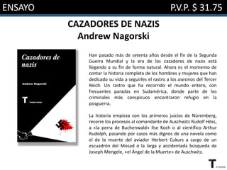 ENSAYO P.V.P. $ 31.75
CAZADORES DE NAZIS
Andrew Nagorski
Han pasado más de setenta años desde el fin de la Segunda
Guerra Mundial y la era de los cazadores de nazis está
llegando a su fin de forma natural. Ahora es el momento de
contar la historia completa de los hombres y mujeres que han
dedicado su vida a seguirles el rastro a los asesinos del Tercer
Reich. Un rastro que ha recorrido el mundo entero, con
frecuentes paradas en Sudamérica, donde parte de los
criminales más conspicuos encontraron refugio en la
posguerra.
La historia empieza con los primeros juicios de Núremberg,
recorre los procesos al comandante de Auschwitz Rudolf Höss,
a «la perra de Buchenwald» Ilse Koch o al científico Arthur
Rudolph, pasando por casos más dignos de una novela como
el de la muerte del aviador Herbert Cukurs a cargo de un
escuadrón del Mosad o la larga y accidentada búsqueda de
Joseph Mengele, «el Ángel de la Muerte» de Auschwitz.
 