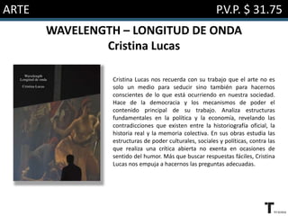 ARTE P.V.P. $ 31.75
WAVELENGTH – LONGITUD DE ONDA
Cristina Lucas
Cristina Lucas nos recuerda con su trabajo que el arte no es
solo un medio para seducir sino también para hacernos
conscientes de lo que está ocurriendo en nuestra sociedad.
Hace de la democracia y los mecanismos de poder el
contenido principal de su trabajo. Analiza estructuras
fundamentales en la política y la economía, revelando las
contradicciones que existen entre la historiografía oficial, la
historia real y la memoria colectiva. En sus obras estudia las
estructuras de poder culturales, sociales y políticas, contra las
que realiza una crítica abierta no exenta en ocasiones de
sentido del humor. Más que buscar respuestas fáciles, Cristina
Lucas nos empuja a hacernos las preguntas adecuadas.
 
