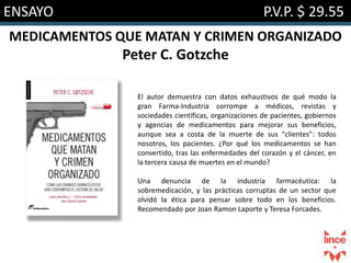 ENSAYO P.V.P. $ 29.55
MEDICAMENTOS QUE MATAN Y CRIMEN ORGANIZADO
Peter C. Gotzche
El autor demuestra con datos exhaustivos de qué modo la
gran Farma-Industria corrompe a médicos, revistas y
sociedades científicas, organizaciones de pacientes, gobiernos
y agencias de medicamentos para mejorar sus beneficios,
aunque sea a costa de la muerte de sus "clientes": todos
nosotros, los pacientes. ¿Por qué los medicamentos se han
convertido, tras las enfermedades del corazón y el cáncer, en
la tercera causa de muertes en el mundo?
Una denuncia de la industria farmacéutica: la
sobremedicación, y las prácticas corruptas de un sector que
olvidó la ética para pensar sobre todo en los beneficios.
Recomendado por Joan Ramon Laporte y Teresa Forcades.
 