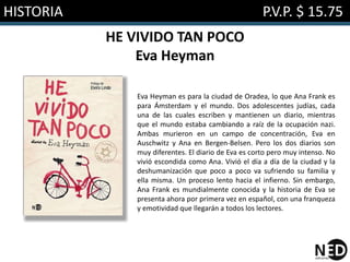 HISTORIA P.V.P. $ 15.75
HE VIVIDO TAN POCO
Eva Heyman
Eva Heyman es para la ciudad de Oradea, lo que Ana Frank es
para Ámsterdam y el mundo. Dos adolescentes judías, cada
una de las cuales escriben y mantienen un diario, mientras
que el mundo estaba cambiando a raíz de la ocupación nazi.
Ambas murieron en un campo de concentración, Eva en
Auschwitz y Ana en Bergen-Belsen. Pero los dos diarios son
muy diferentes. El diario de Eva es corto pero muy intenso. No
vivió escondida como Ana. Vivió el día a día de la ciudad y la
deshumanización que poco a poco va sufriendo su familia y
ella misma. Un proceso lento hacia el infierno. Sin embargo,
Ana Frank es mundialmente conocida y la historia de Eva se
presenta ahora por primera vez en español, con una franqueza
y emotividad que llegarán a todos los lectores.
 