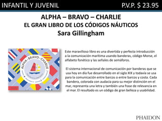 INFANTIL Y JUVENIL P.V.P. $ 23.95
ALPHA – BRAVO – CHARLIE
EL GRAN LIBRO DE LOS CÓDIGOS NÁUTICOS
Sara Gillingham
Este maravilloso libro es una divertida y perfecta introducción
a la comunicación marítima usando banderas, código Morse, el
alfabeto fonético y las señales de semáforos.
El sistema internacional de comunicación por banderas que se
usa hoy en día fue desarrollado en el siglo XIX y todavía se usa
para la comunicación entre barcos o entre barcos y costa. Cada
bandera, colorada con audacia para su mejor distinción en el
mar, representa una letra y también una frase de relevancia en
el mar. El resultado es un código de gran belleza y usabilidad.
 