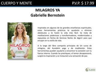 CUERPO Y MENTE P.V.P. $ 17.99
MILAGROS YA
Gabrielle Bernstein
Inspiradas en algunas de las grandes enseñanzas espirituales,
estas herramientas prácticas te ayudarán a eliminar
obstáculos y te harán la vida más fácil. Se trata de
meditaciones poderosas y transformadoras, modernizadas y
expuestas en forma de técnicas fáciles de digerir para que
encajen en tu estilo de vida.
A lo largo del libro comparto principios de Un curso de
milagros, del Kundalini yoga y de meditación. Estas
herramientas pueden ayudarte a encontrar la conexión con tu
fuerza interna. Cuando las practiques, el temor desaparecerá,
surgirá la inspiración y se instaurará una sensación de paz.
 