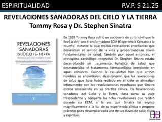 ESPIRITUALIDAD P.V.P. $ 21.25
REVELACIONES SANADORAS DEL CIELO Y LA TIERRA
Tommy Rosa y Dr. Stephen Sinatra
En 1999 Tommy Rosa sufrió un accidente de automóvil que le
llevó a vivir una transformadora ECM (Experiencia Cercana a la
Muerte) durante la cual recibió reveladoras enseñanzas que
desvelaban el sentido de la vida y proporcionaban claves
fundamentales de salud. También por aquel entonces, el
prestigioso cardiólogo integrativo Dr. Stephen Sinatra estaba
desarrollando un tratamiento holístico de salud que
desmantelaba el tratamiento farmacológico prevalente en
aquel entonces. Cuando la casualidad hizo que ambos
hombres se encontraran, descubrieron que las revelaciones
de salud que Rosa había recibido en el cielo se alineaban
íntimamente con los revolucionarios resultados que Sinatra
estaba obteniendo en su práctica clínica. En Revelaciones
sanadoras del Cielo y la Tierra, Rosa narra su viaje
trascendente y comparte las ocho revelaciones que recibió
durante su ECM, a la vez que Sinatra las explica
magníficamente a la luz de su experiencia clínica y propone
prácticas para desarrollar cada una de las claves de salud física
y espiritual.
 