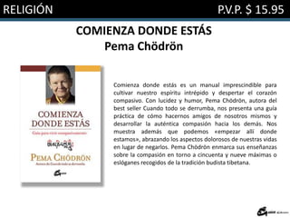 RELIGIÓN P.V.P. $ 15.95
COMIENZA DONDE ESTÁS
Pema Chödrön
Comienza donde estás es un manual imprescindible para
cultivar nuestro espíritu intrépido y despertar el corazón
compasivo. Con lucidez y humor, Pema Chödrön, autora del
best seller Cuando todo se derrumba, nos presenta una guía
práctica de cómo hacernos amigos de nosotros mismos y
desarrollar la auténtica compasión hacia los demás. Nos
muestra además que podemos «empezar allí donde
estamos», abrazando los aspectos dolorosos de nuestras vidas
en lugar de negarlos. Pema Chödrön enmarca sus enseñanzas
sobre la compasión en torno a cincuenta y nueve máximas o
eslóganes recogidos de la tradición budista tibetana.
 
