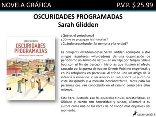 NOVELA GRÁFICA P.V.P. $ 25.99
OSCURIDADES PROGRAMADAS
Sarah Glidden
¿Qué es el periodismo?
¿Cómo se propagan las historias?
¿Cuándo se confunden la memoria y la verdad?
La dibujante estadounidense Sarah Glidden acompaña a dos
amigos reporteros —fundadores de una organización de
periodismo sin ánimo de lucro— en un viaje por Turquía, Siria e
Iraq con el fin de descubrir historias que ilustren el efecto
causado por la guerra de Iraq en Oriente Próximo en general, y
en los refugiados en particular. Al trío se une un amigo de la
infancia y exmarine, cuyo servicio en Iraq aporta un punto de
vista inesperado y a menudo desconcertante, tanto para las
personas que van conociendo en el camino como para ellos
mismos.
Este libro, ilustrado con las acuarelas tenues características de
Glidden y escrito con honestidad y candor, afianzará a su
autora como una de las voces de no ficción más originales del
momento.
 