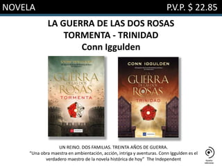 NOVELA P.V.P. $ 22.85
LA GUERRA DE LAS DOS ROSAS
TORMENTA - TRINIDAD
Conn Iggulden
UN REINO. DOS FAMILIAS. TREINTA AÑOS DE GUERRA.
“Una obra maestra en ambientación, acción, intriga y aventuras. Conn Iggulden es el
verdadero maestro de la novela histórica de hoy” The Independent
 