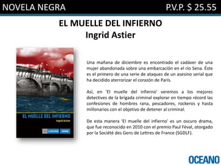 NOVELA NEGRA P.V.P. $ 25.55
EL MUELLE DEL INFIERNO
Ingrid Astier
Una mañana de diciembre es encontrado el cadáver de una
mujer abandonada sobre una embarcación en el río Sena. Éste
es el primero de una serie de ataques de un asesino serial que
ha decidido aterrorizar el corazón de París.
Así, en 'El muelle del infierno' veremos a los mejores
detectives de la brigada criminal explorar en tiempo récord las
confesiones de hombres rana, pescadores, rockeros y hasta
millonarios con el objetivo de detener al criminal.
De esta manera 'El muelle del infierno' es un oscuro drama,
que fue reconocido en 2010 con el premio Paul Féval, otorgado
por la Société des Gens de Lettres de France (SGDLF).
 