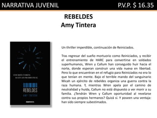 NARRATIVA JUVENIL P.V.P. $ 16.35
REBELDES
Amy Tintera
Un thriller imperdible, continuación de Reiniciados.
Tras regresar del sueño mortuorio como Reiniciados, y recibir
el entrenamiento de HARC para convertirse en soldados
superhumanos, Wren y Callum han conseguido huir hacia el
norte, donde esperan construir una vida nueva en libertad.
Pero lo que encuentran en el refugio para Reiniciados no era lo
que tenían en mente. Bajo el terrible mando del sanguinario
Micah un ejército de rebeldes organiza una guerra contra la
raza humana. Y, mientras Wren apela por el camino de
neutralidad y huida, Callum no está dispuesto a ver morir a su
familia. ¿Tendrán Wren y Callum oportunidad al revelarse
contra sus propios hermanos? Quizá sí. Y poseen una ventaja:
han sido siempre subestimados.
 