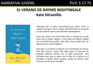 NARRATIVA JUVENIL P.V.P. $ 17.75
EL VERANO DE RAYMIE NIGHTINGALE
Kate DiCamillo
Aclamada por la crítica internacional por obras como La
rebelión del tigre y Flora y Ulises, Kate DiCamillo nos presenta
su más reciente novela, parcialmente autobiográfica.
Cosa rara, tener a los tiernos diez años un motivo en la vida:
hacer que tu padre regrese a casa luego de haberse fugado
con la dentista del pueblo. Diez años, buena edad para ser
valerosa, pero ¿cómo lograrlo?
Pues bien, su nombre es Raymie y ha encontrado una forma.
Será fácil, bueno… quizá. Sólo debe ganar el concurso de
Pequeña Señorita Florida. Eso le dará proyección. Será
suficiente para que su padre vea la foto de su gloria en el
periódico y decida volver porque, ¿quién no querría estar
cerca de una chica tan increíble?
 