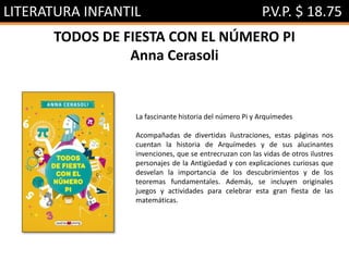 LITERATURA INFANTIL P.V.P. $ 18.75
TODOS DE FIESTA CON EL NÚMERO PI
Anna Cerasoli
La fascinante historia del número Pi y Arquímedes
Acompañadas de divertidas ilustraciones, estas páginas nos
cuentan la historia de Arquímedes y de sus alucinantes
invenciones, que se entrecruzan con las vidas de otros ilustres
personajes de la Antigüedad y con explicaciones curiosas que
desvelan la importancia de los descubrimientos y de los
teoremas fundamentales. Además, se incluyen originales
juegos y actividades para celebrar esta gran fiesta de las
matemáticas.
 