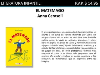LITERATURA INFANTIL P.V.P. $ 14.95
EL MATEMAGO
Anna Cerasoli
El joven protagonista, un apasionado de las matemáticas, se
apunta a un curso de verano impartido por Darío, un
antiguo alumno de su maes tra que tiene una divertida
melena negra. A través de películas, anécdotas y retos,
Darío les explica los ciclos de Eulero y Hamilton; les enseña
a jugar a la batalla naval, a partir del sistema cartesiano, y a
calcular tarifas telefónicas, probabilidades y porcentajes en
los juegos de azar... El joven protagonista termina muy
contento el curso, y se siente más preparado para el
próximo año escolar e incluso se plantea apuntarse a los
concursos de matemáticas que se organicen entre los
colegios.
 