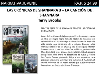 NARRATIVA JUVENIL P.V.P. $ 24.99
LAS CRÓNICAS DE SHANNARA 3 – LA CANCIÓN DE
SHANNARA
Terry Brooks
TERCERA PARTE DE LA ACLAMADA TRILOGÍA LAS CRÓNICAS
DE SHANNARA
Antes de los albores de la humanidad, los demonios crearon
un libro de magia negra llamado Ildatch. Lo llenaron con
tanta esencia oscura que llegó a convertirse en un ente con
vida propia, con conciencia de sí mismo. Durante años
manipuló al Señor de los Brujos y a su ejército para intentar
hacerse con el poder sobre las Cuatro Tierras, pero cuando
Shea Ohmsford y sus amigos lo derrotaron, Ildatch pareció
desaparecer. Pero ahora ha despertado de nuevo y acecha
las Cuatro Tierras, pretende dirigir a sus espectros para
provocar una guerra y destruir a la humanidad. Y Allanon, el
druida protector de las Razas, tendrá que buscar de nuevo
la ayuda en los descendientes de Shannara.
 